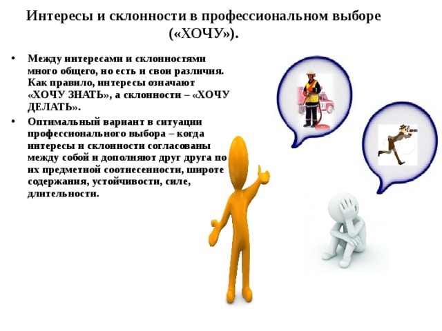 Интересы и склонности в профессиональном выборе («ХОЧУ»). Между интересами и склонностями много общего, но есть и свои различия. Как правило, интересы означают «ХОЧУ ЗНАТЬ», а склонности – «ХОЧУ ДЕЛАТЬ». Оптимальный вариант в ситуации профессионального выбора – когда интересы и склонности согласованы между собой и дополняют друг друга по их предметной соотнесенности, широте содержания, устойчивости, силе, длительности. 