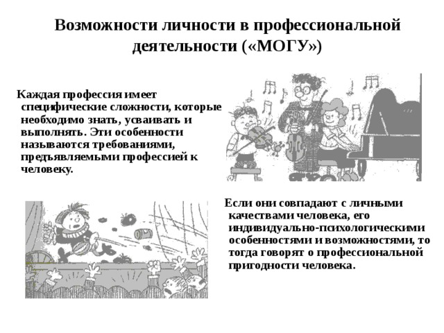 Возможности личности в профессиональной деятельности («МОГУ»)  Каждая профессия имеет специфические сложности, которые необходимо знать, усваивать и выполнять. Эти особенности называются требованиями, предъявляемыми профессией к человеку.        Если они совпадают с личными качествами человека, его индивидуально-психологическими особенностями и возможностями, то тогда говорят о профессиональной пригодности человека. 
