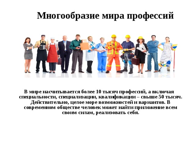  Многообразие мира профессий   В мире насчитывается более 10 тысяч профессий, а включая специальности, специализации, квалификации – свыше 50 тысяч. Действительно, целое море возможностей и вариантов. В современном обществе человек может найти приложение всем своим силам, реализовать себя. 