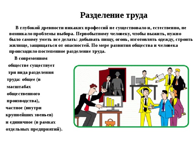  Разделение труда  В глубокой древности никаких профессий не существовало и, естественно, не возникало проблемы выбора. Первобытному человеку, чтобы выжить, нужно было самому уметь все делать: добывать пищу, огонь, изготовлять одежду, строить жилище, защищаться от опасностей. По мере развития общества и человека происходило постепенное разделение труда.  В современном  обществе существует  три вида разделения  труда: общее (в  масштабах  общественного  производства),  частное (внутри  крупнейших звеньев)  и единичное (в рамках  отдельных предприятий). 