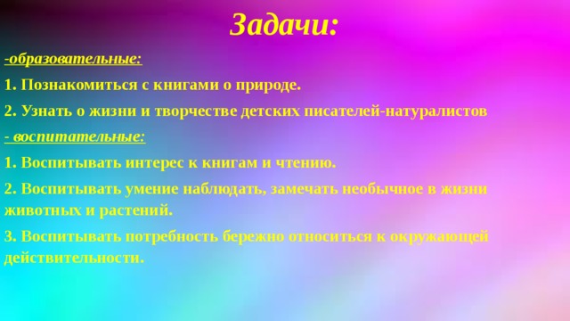 Задачи: -образовательные: 1. Познакомиться с книгами о природе. 2. Узнать о жизни и творчестве детских писателей-натуралистов  - воспитательные: 1. Воспитывать интерес к книгам и чтению. 2. Воспитывать умение наблюдать, замечать необычное в жизни животных и растений. 3. Воспитывать потребность бережно относиться к окружающей действительности.