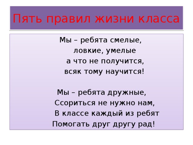 Пять правил жизни класса  Мы – ребята смелые,  ловкие, умелые  а что не получится,  всяк тому научится!  Мы – ребята дружные,  Ссориться не нужно нам,  В классе каждый из ребят  Помогать друг другу рад! 