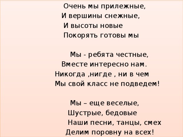  Очень мы прилежные,  И вершины снежные,  И высоты новые  Покорять готовы мы  Мы - ребята честные,  Вместе интересно нам.  Никогда ,нигде , ни в чем  Мы свой класс не подведем!  Мы – еще веселые,  Шустрые, бедовые  Наши песни, танцы, смех  Делим поровну на всех! 