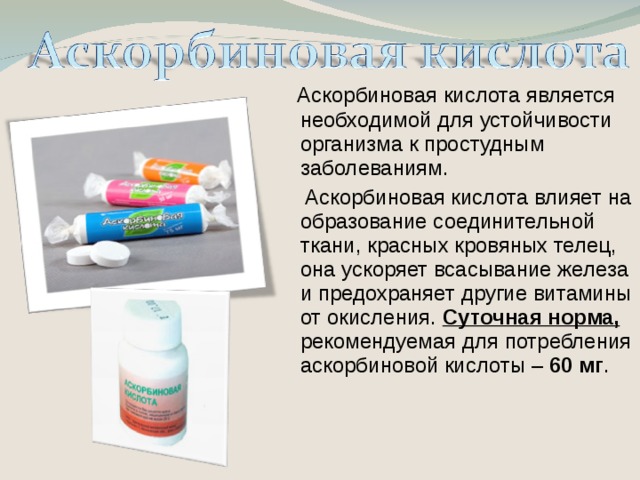 Аскорбиновая кислота является необходимой для устойчивости организма к простудным заболеваниям.  Аскорбиновая кислота влияет на образование соединительной ткани, красных кровяных телец, она ускоряет всасывание железа и предохраняет другие витамины от окисления. Суточная норма, рекомендуемая для потребления аскорбиновой кислоты – 60 мг .