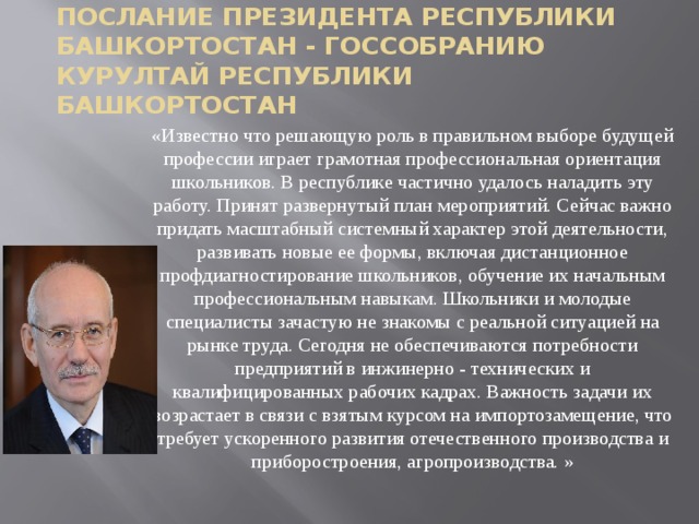 Послание президента республики Башкортостан - Госсобранию курултай республики Башкортостан «Известно что решающую роль в правильном выборе будущей профессии играет грамотная профессиональная ориентация школьников. В республике частично удалось наладить эту работу. Принят развернутый план мероприятий. Сейчас важно придать масштабный системный характер этой деятельности, развивать новые ее формы, включая дистанционное профдиагностирование школьников, обучение их начальным профессиональным навыкам. Школьники и молодые специалисты зачастую не знакомы с реальной ситуацией на рынке труда. Сегодня не обеспечиваются потребности предприятий в инжинерно - технических и квалифицированных рабочих кадрах. Важность задачи их возрастает в связи с взятым курсом на импортозамещение, что требует ускоренного развития отечественного производства и приборостроения, агропроизводства. » 
