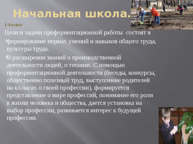 Начальная школа. 1-4 класс .  Цели и задачи профориентационной работы состоят в формирование первых умений и навыков общего труда, культуры труда. В расширении знаний о производственной деятельности людей, о технике. С помощью профориентационной деятельности (беседы, конкурсы, общественно полезный труд, выступление родителей на кл.часах о своей профессии), формируется представление о мире профессий, понимание его роли в жизни человека и общества, дается установка на выбор профессии, развивается интерес к будущей профессии. 