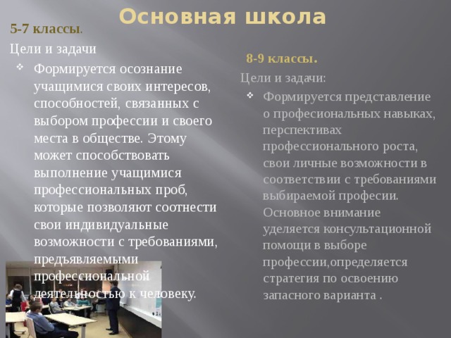 Основная школа 5-7 классы . Цели и задачи Формируется осознание учащимися своих интересов, способностей, связанных с выбором профессии и своего места в обществе. Этому может способствовать выполнение учащимися профессиональных проб, которые позволяют соотнести свои индивидуальные возможности с требованиями, предъявляемыми профессиональной деятельностью к человеку. 8-9 классы. Цели и задачи: Формируется представление о професиональных навыках, перспективах профессионального роста, свои личные возможности в соответствии с требованиями выбираемой професии. Основное внимание уделяется консультационной помощи в выборе профессии,определяется стратегия по освоению запасного варианта . 