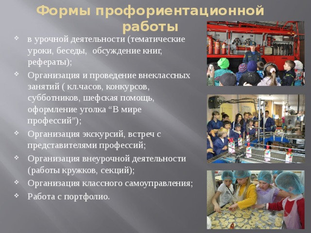 Формы профориентационной работы   в урочной деятельности (тематические уроки, беседы, обсуждение книг, рефераты); Организация и проведение внеклассных занятий ( кл.часов, конкурсов, субботников, шефская помощь, оформление уголка “В мире профессий”); Организация экскурсий, встреч с представителями профессий; Организация внеурочной деятельности (работы кружков, секций); Организация классного самоуправления; Работа с портфолио. 