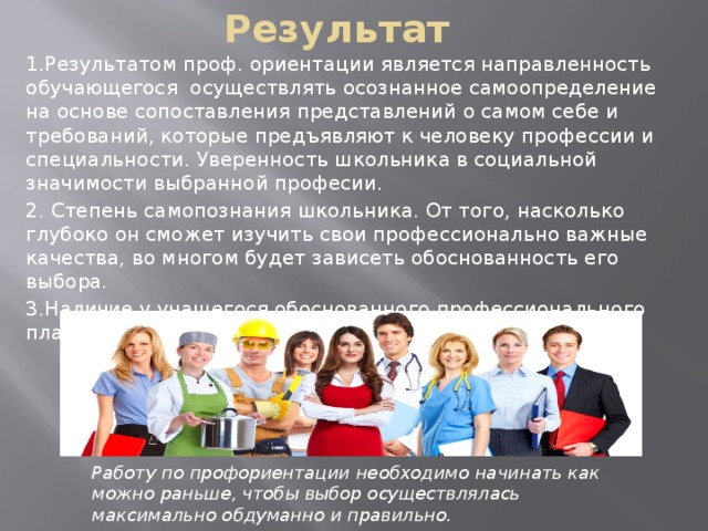 Результат 1.Результатом проф. ориентации является направленность обучающегося осуществлять осознанное самоопределение на основе сопоставления представлений о самом себе и требований, которые предъявляют к человеку профессии и специальности. Уверенность школьника в социальной значимости выбранной професии. 2. Степень самопознания школьника. От того, насколько глубоко он сможет изучить свои профессионально важные качества, во многом будет зависеть обоснованность его выбора. 3.Наличие у учащегося обоснованного профессионального плана. Работу по профориентации необходимо начинать как можно раньше, чтобы выбор осуществлялась максимально обдуманно и правильно. 