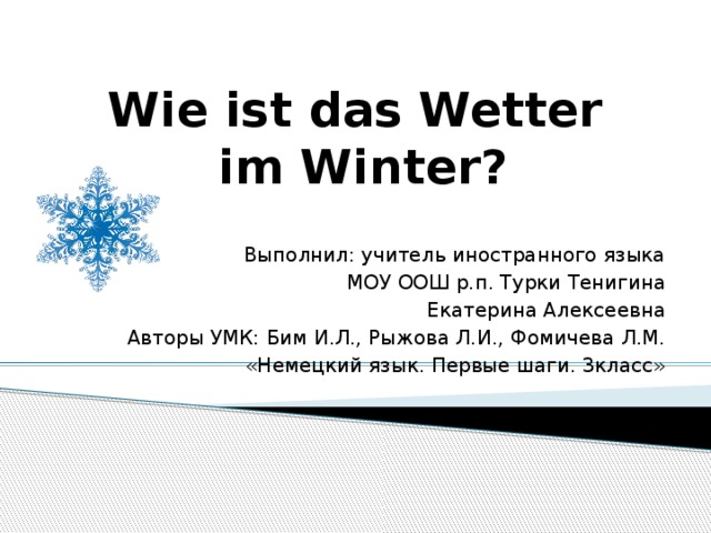 Wie ist das Wetter  im Winter? Выполнил: учитель иностранного языка МОУ ООШ р.п. Турки Тенигина  Екатерина Алексеевна Авторы УМК: Бим И.Л., Рыжова Л.И., Фомичева Л.М. «Немецкий язык. Первые шаги. 3класс» 