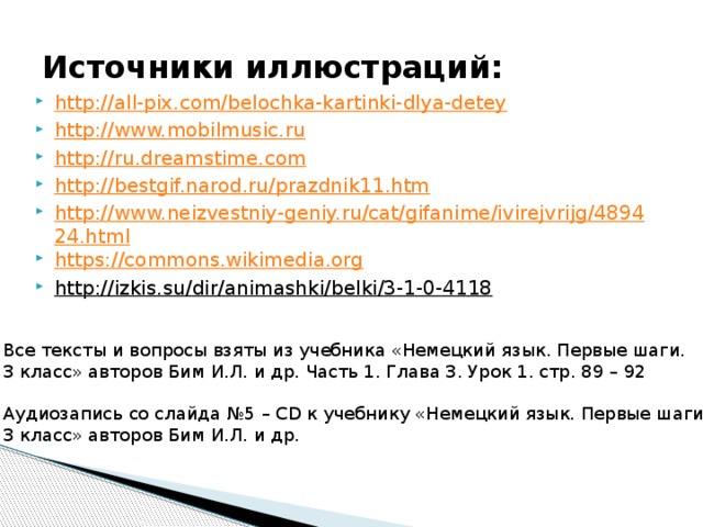 Источники иллюстраций: http://all-pix.com/belochka-kartinki-dlya-detey http://www.mobilmusic.ru http://ru.dreamstime.com http://bestgif.narod.ru/prazdnik11.htm http://www.neizvestniy-geniy.ru/cat/gifanime/ivirejvrijg/489424.html https://commons.wikimedia.org http://izkis.su/dir/animashki/belki/3-1-0-4118  Все тексты и вопросы взяты из учебника «Немецкий язык. Первые шаги. 3 класс» авторов Бим И.Л. и др. Часть 1. Глава 3. Урок 1. стр. 89 – 92 Аудиозапись со слайда №5 – CD к учебнику «Немецкий язык. Первые шаги. 3 класс» авторов Бим И.Л. и др. 