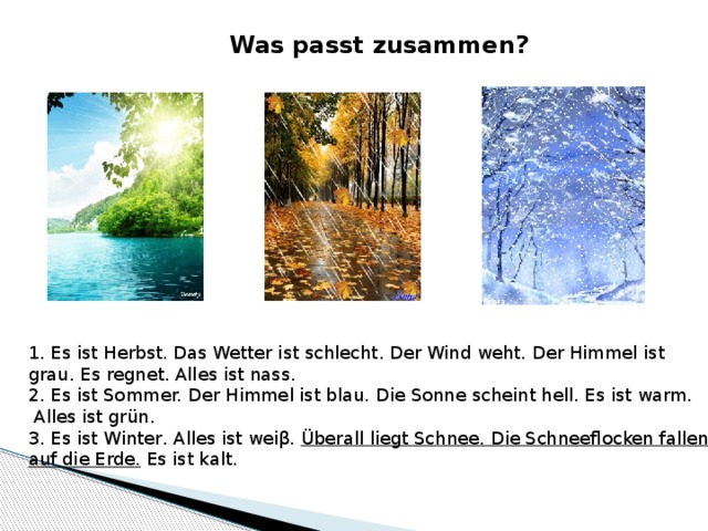 Was passt zusammen? 1. Es ist Herbst. Das Wetter ist schlecht. Der Wind weht. Der Himmel ist grau. Es regnet. Alles ist nass. 2. Es ist Sommer. Der Himmel ist blau. Die Sonne scheint hell. Es ist warm.  Alles ist grün. 3. Es ist Winter. Alles ist weiβ. Überall liegt Schnee. Die Schneeflocken fallen auf die Erde. Es ist kalt. 