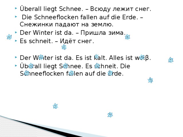 Überall liegt Schnee. – Всюду лежит снег.  Die Schneeflocken fallen auf die Erde. – Снежинки падают на землю. Der Winter ist da. – Пришла зима. Es schneit. – Идёт снег. Der Winter ist da. Es ist kalt. Alles ist weiβ. Überall liegt Schnee. Es schneit. Die Schneeflocken fallen auf die Erde. 