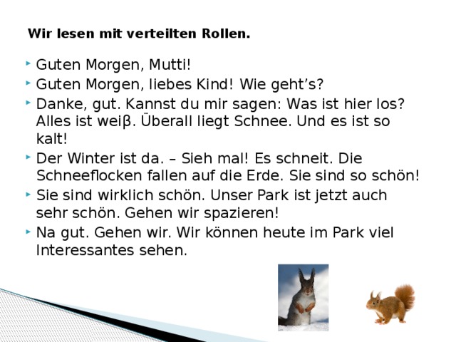Wir lesen mit verteilten Rollen. Guten Morgen, Mutti! Guten Morgen, liebes Kind! Wie geht’s? Danke, gut. Kannst du mir sagen: Was ist hier los? Alles ist weiβ. Überall liegt Schnee. Und es ist so kalt! Der Winter ist da. – Sieh mal! Es schneit. Die Schneeflocken fallen auf die Erde. Sie sind so schön! Sie sind wirklich schön. Unser Park ist jetzt auch sehr schön. Gehen wir spazieren! Na gut. Gehen wir. Wir können heute im Park viel Interessantes sehen. 