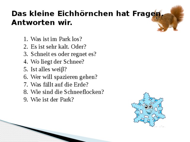 Das kleine Eichhörnchen hat Fragen. Antworten wir. Was ist im Park los? Es ist sehr kalt. Oder? Schneit es oder regnet es? Wo liegt der Schnee? Ist alles weiβ? Wer will spazieren gehen? Was fӓllt auf die Erde? Wie sind die Schneeflocken? Wie ist der Park? 