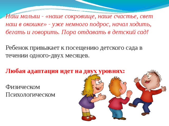 Наш малыш - «наше сокровище, наше счастье, свет наш в окошке» - уже немного подрос, начал ходить, бегать и говорить. Пора отдавать в детский сад!  Ребенок привыкает к посещению детского сада в течении одного-двух месяцев. Любая адаптация идет на двух уровнях:  Физическом Психологическом 