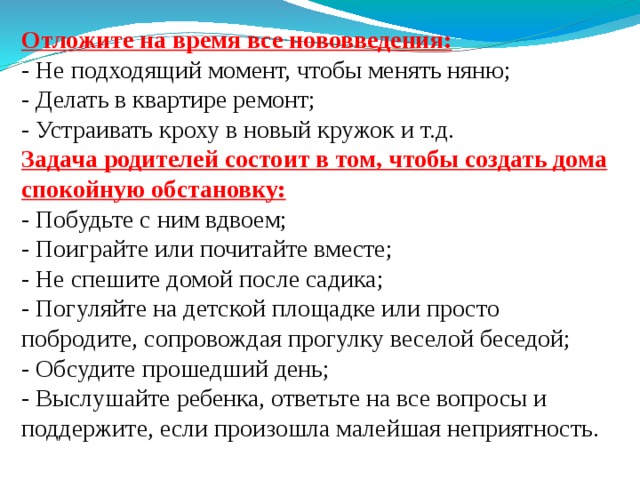 Отложите на время все нововведения:  - Не подходящий момент, чтобы менять няню;  - Делать в квартире ремонт;  - Устраивать кроху в новый кружок и т.д.  Задача родителей состоит в том, чтобы создать дома спокойную обстановку:  - Побудьте с ним вдвоем;  - Поиграйте или почитайте вместе;  - Не спешите домой после садика;  - Погуляйте на детской площадке или просто побродите, сопровождая прогулку веселой беседой;  - Обсудите прошедший день;  - Выслушайте ребенка, ответьте на все вопросы и поддержите, если произошла малейшая неприятность. 