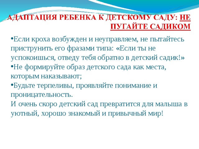 Если кроха возбужден и неуправляем, не пытайтесь приструнить его фразами типа: «Если ты не успокоишься, отведу тебя обратно в детский садик!» Не формируйте образ детского сада как места, которым наказывают; Будьте терпеливы, проявляйте понимание и проницательность. И очень скоро детский сад превратится для малыша в уютный, хорошо знакомый и привычный мир!   