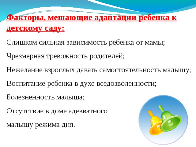 Факторы, мешающие адаптации ребенка к детскому саду: Слишком сильная зависимость ребенка от мамы; Чрезмерная тревожность родителей; Нежелание взрослых давать самостоятельность малышу; Воспитание ребенка в духе вседозволенности; Болезненность малыша; Отсутствие в доме адекватного малышу режима дня. 