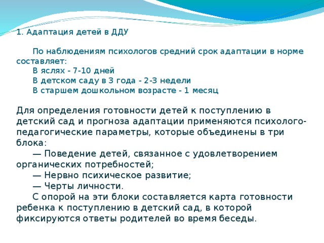 1. Адаптация детей в ДДУ    По наблюдениям психологов средний срок адаптации в норме составляет:   В яслях - 7-10 дней   В детском саду в 3 года - 2-3 недели   В старшем дошкольном возрасте - 1 месяц   Для определения готовности детей к поступлению в детский сад и прогноза адаптации применяются психолого-педагогические параметры, которые объединены в три блока:   — Поведение детей, связанное с удовлетворением органических потребностей;   — Нервно психическое развитие;   — Черты личности.   С опорой на эти блоки составляется карта готовности ребенка к поступлению в детский сад, в которой фиксируются ответы родителей во время беседы.   