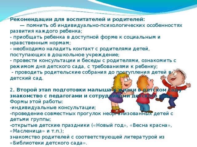 Рекомендации для воспитателей и родителей:   — помнить об индивидуально-психологических особенностях развития каждого ребенка;  - приобщать ребенка в доступной форме к социальным и нравственным нормам;  - необходимо наладить контакт с родителями детей, поступающих в дошкольное учреждение;  - провести консультации и беседы с родителями, ознакомить с режимом дня детского сада, с требованиями к ребенку;  - проводить родительские собрания до поступления детей в детский сад.   2 . Второй этап подготовки малыша к жизни в детском саду – знакомство с педагогами и сотрудниками детского сада.  Формы этой работы:  -индивидуальные консультации;  -проведение совместных прогулок неорганизованных детей с детьми группы;  -открытые детские праздники («Новый год», «Весна красна», «Масленица» и т.п.);  знакомство родителей с соответствующей литературой из «Библиотеки детского сада».   