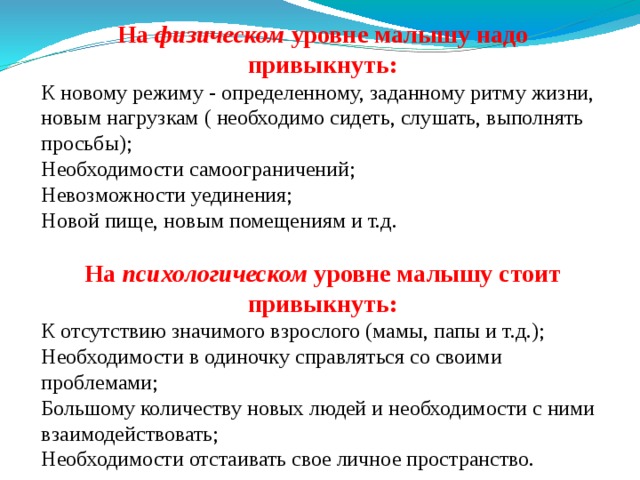 На физическом уровне малышу надо привыкнуть: К новому режиму - определенному, заданному ритму жизни, новым нагрузкам ( необходимо сидеть, слушать, выполнять просьбы); Необходимости самоограничений; Невозможности уединения; Новой пище, новым помещениям и т.д. На психологическом уровне малышу стоит привыкнуть: К отсутствию значимого взрослого (мамы, папы и т.д.); Необходимости в одиночку справляться со своими проблемами; Большому количеству новых людей и необходимости с ними взаимодействовать; Необходимости отстаивать свое личное пространство. 