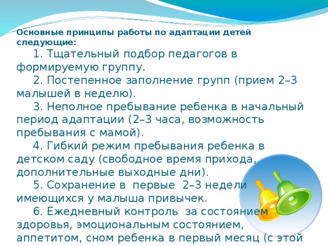 Основные принципы работы по адаптации детей следующие:   1. Тщательный подбор педагогов в формируемую группу.   2. Постепенное заполнение групп (прием 2–3 малышей в неделю).   3. Неполное пребывание ребенка в начальный период адаптации (2–3 часа, возможность пребывания с мамой).   4. Гибкий режим пребывания ребенка в детском саду (свободное время прихода, дополнительные выходные дни).   5. Сохранение в первые 2–3 недели имеющихся у малыша привычек.   6. Ежедневный контроль за состоянием здоровья, эмоциональным состоянием, аппетитом, сном ребенка в первый месяц (с этой целью на каждого ребенка заполняется так называемый «адаптационный лист»).   
