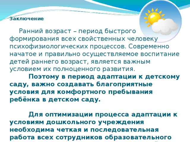 Заключение    Ранний возраст – период быстрого формирования всех свойственных человеку психофизиологических процессов. Современно начатое и правильно осуществляемое воспитание детей раннего возраст, является важным условием их полноценного развития.    Поэтому в период адаптации к детскому саду, важно создавать благоприятные условия для комфортного пребывания ребёнка в детском саду.     Для оптимизации процесса адаптации к условиям дошкольного учреждения необходима четкая и последовательная работа всех сотрудников образовательного учреждения с привлечением родителей своих воспитанников.    