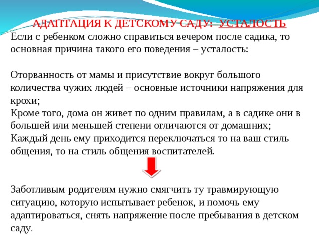 АДАПТАЦИЯ К ДЕТСКОМУ САДУ: УСТАЛОСТЬ Если с ребенком сложно справиться вечером после садика, то основная причина такого его поведения – усталость: Оторванность от мамы и присутствие вокруг большого количества чужих людей – основные источники напряжения для крохи; Кроме того, дома он живет по одним правилам, а в садике они в большей или меньшей степени отличаются от домашних; Каждый день ему приходится переключаться то на ваш стиль общения, то на стиль общения воспитателей. Заботливым родителям нужно смягчить ту травмирующую ситуацию, которую испытывает ребенок, и помочь ему адаптироваться, снять напряжение после пребывания в детском саду . 