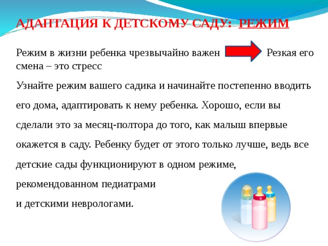 АДАПТАЦИЯ К ДЕТСКОМУ САДУ: РЕЖИМ  Режим в жизни ребенка чрезвычайно важен Резкая его смена – это стресс Узнайте режим вашего садика и начинайте постепенно вводить его дома, адаптировать к нему ребенка. Хорошо, если вы сделали это за месяц-полтора до того, как малыш впервые окажется в саду. Ребенку будет от этого только лучше, ведь все детские сады функционируют в одном режиме, рекомендованном педиатрами и детскими неврологами. 