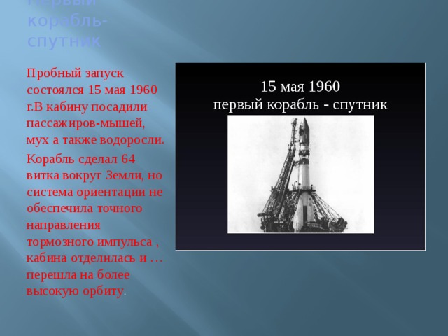 Первый корабль-спутник Пробный запуск состоялся 15 мая 1960 г.В кабину посадили пассажиров-мышей, мух а также водоросли. Корабль сделал 64 витка вокруг Земли, но система ориентации не обеспечила точного направления тормозного импульса , кабина отделилась и … перешла на более высокую орбиту . 
