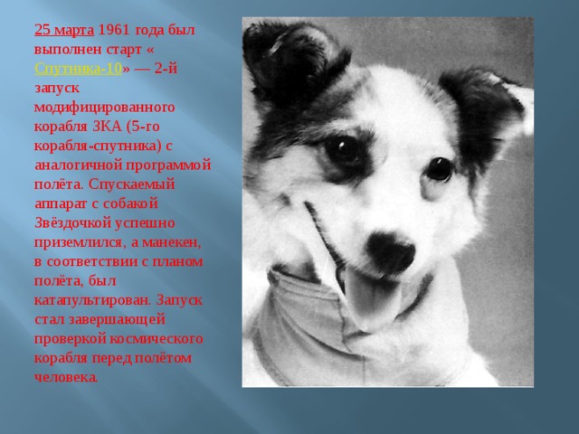 25 марта  1961 года был выполнен старт « Спутника-10 » — 2-й запуск модифицированного корабля ЗКА (5-го корабля-спутника) с аналогичной программой полёта. Спускаемый аппарат с собакой Звёздочкой успешно приземлился, а манекен, в соответствии с планом полёта, был катапультирован. Запуск стал завершающей проверкой космического корабля перед полётом человека. 