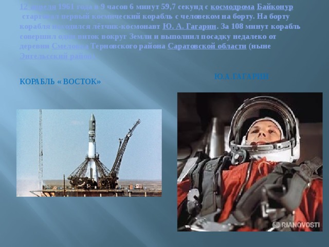 12 апреля  1961 года в 9 часов 6 минут 59,7 секунд с  космодрома   Байконур  стартовал первый космический корабль с человеком на борту. На борту корабля находился лётчик-космонавт  Ю. А. Гагарин . За 108 минут корабль совершил один виток вокруг Земли и выполнил посадку недалеко от деревни  Смеловка  Терновского района  Саратовской области  (ныне  Энгельсский район ).  Ю.А.Гагарин Корабль « Восток» 