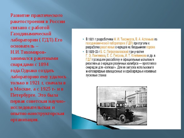 Развитие практического ракетостроения в России связано с работой Газодинамической лаборатории ( ГДЛ).Его основатель –Н.И.Тихомиров-занимался ракетными снарядами с 1894 года.Однако создать лабораторию ему удалось только в 1921 г, сначала в в Москве, а с 1925 г- и в Петербурге. Это была первая советская научно-исследовательская и опытно-конструкторская организация. 