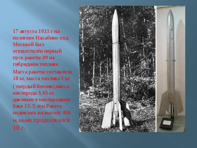 17 августа 1933 г на полигоне Нахабино под Москвой был осуществлён первый пуск ракеты 09 на гибридном топливе. Масса ракеты составляла 18 кг, масса топлива 1 кг ( твёрдый бензин),масса кислорода 3,45 кг, давление в кислородном баке 13, 5 атм.Ракета поднялась на высоту 400 м, полёт продолжался 18 с. 
