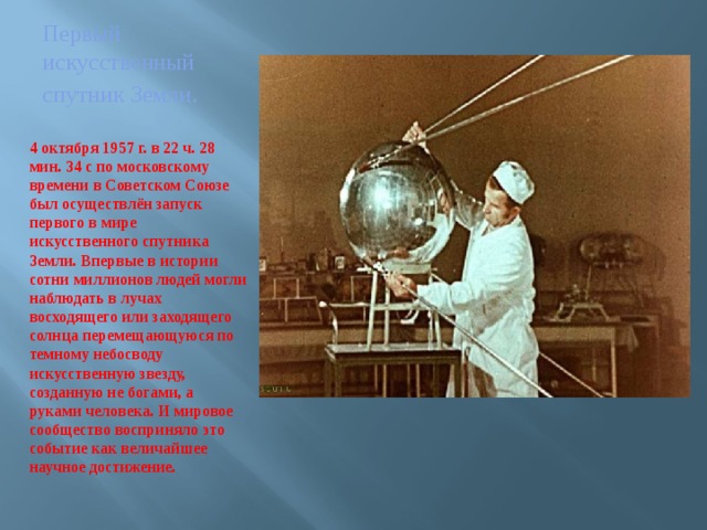 Первый искусственный спутник Земли . 4 октября 1957 г. в 22 ч. 28 мин. 34 с по московскому времени в Советском Союзе был осуществлён запуск первого в мире искусственного спутника Земли. Впервые в истории сотни миллионов людей могли наблюдать в лучах восходящего или заходящего солнца перемещающуюся по темному небосводу искусственную звезду, созданную не богами, а руками человека. И мировое сообщество восприняло это событие как величайшее научное достижение. 