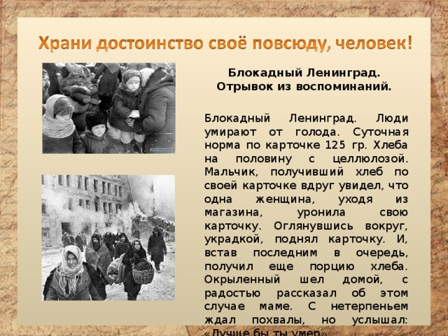 Блокадный Ленинград. Отрывок из воспоминаний. Блокадный Ленинград. Люди умирают от голода. Суточная норма по карточке 125 гр. Хлеба на половину с целлюлозой. Мальчик, получивший хлеб по своей карточке вдруг увидел, что одна женщина, уходя из магазина, уронила свою карточку. Оглянувшись вокруг, украдкой, поднял карточку. И, встав последним в очередь, получил еще порцию хлеба. Окрыленный шел домой, с радостью рассказал об этом случае маме. С нетерпеньем ждал похвалы, но услышал: «Лучше бы ты умер». 