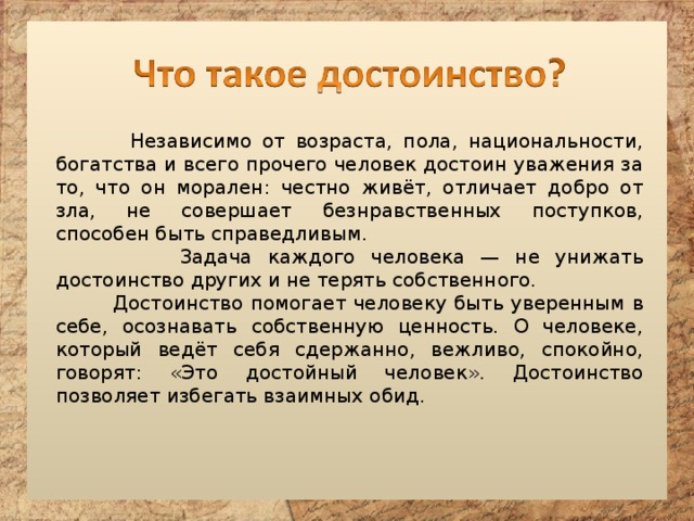  Независимо от возраста, пола, национальности, богатства и всего прочего человек достоин уважения за то, что он морален: честно живёт, отличает добро от зла, не совершает безнравственных поступков, способен быть справедливым.  Задача каждого человека — не унижать достоинство других и не терять собственного.  Достоинство помогает человеку быть уверенным в себе, осознавать собственную ценность. О человеке, который ведёт себя сдержанно, вежливо, спокойно, говорят: «Это достойный человек». Достоинство позволяет избегать взаимных обид. 