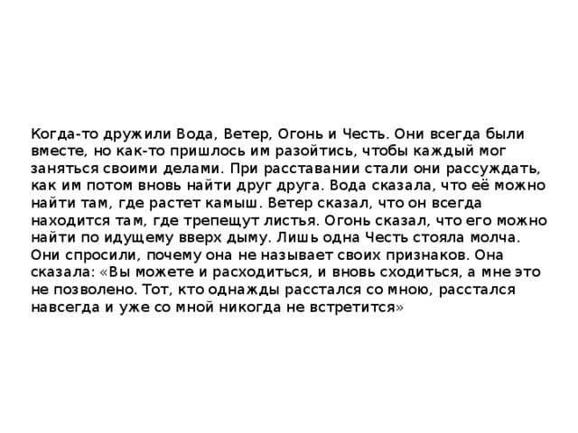 Когда-то дружили Вода, Ветер, Огонь и Честь. Они всегда были вместе, но как-то пришлось им разойтись, чтобы каждый мог заняться своими делами. При расставании стали они рассуждать, как им потом вновь найти друг друга. Вода сказала, что её можно найти там, где растет камыш. Ветер сказал, что он всегда находится там, где трепещут листья. Огонь сказал, что его можно найти по идущему вверх дыму. Лишь одна Честь стояла молча. Они спросили, почему она не называет своих признаков. Она сказала: «Вы можете и расходиться, и вновь сходиться, а мне это не позволено. Тот, кто однажды расстался со мною, расстался навсегда и уже со мной никогда не встретится» 