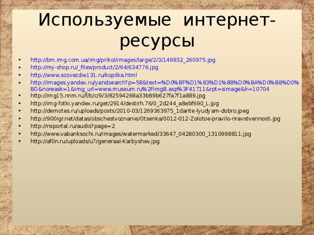 Используемые интернет-ресурсы http://bm.img.com.ua/img/prikol/images/large/2/3/149932_260975.jpg http://my-shop.ru/_files/product/2/64/634776.jpg http://www.sozvezdie131.ru/kopilka.html http://images.yandex.ru/yandsearch?p=58&text=%D0%BF%D1%83%D1%88%D0%BA%D0%B8%D0%BD&noreask=1&img_url=www.museum.ru%2FimgB.asp%3F41711&rpt=simage&lr=10704 http://img15.nnm.ru/f/b/c/9/3/82594268a33b89b627fa7f1a889.jpg http://img-fotki.yandex.ru/get/2914/destirh.76/0_2d244_a8ebf690_L.jpg http://demotes.ru/uploads/posts/2010-03/1269363975_1darite-lyudyam-dobro.jpeg http://900igr.net/datas/obschestvoznanie/Otsenka/0012-012-Zolotoe-pravilo-nravstvennosti.jpg http://nsportal.ru/audio?page=2 http://www.vabanksochi.ru/images/watermarked/33647_04280300_1310998811.jpg http://af0n.ru/uploads/u7/generaal-Karbyshev.jpg 