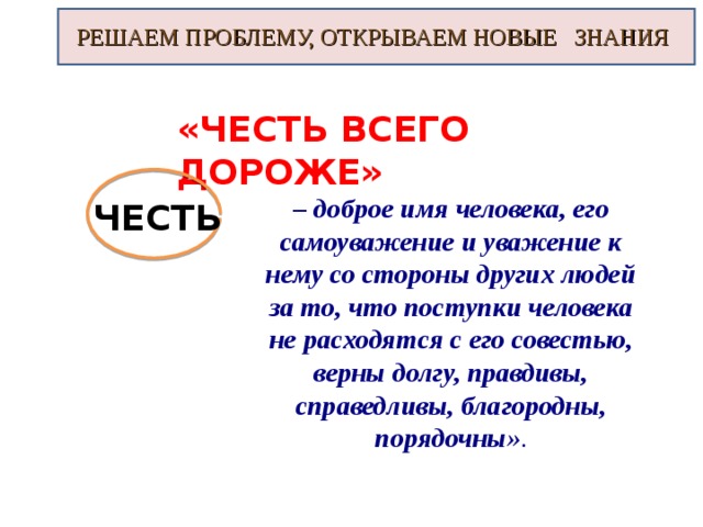 РЕШАЕМ ПРОБЛЕМУ, ОТКРЫВАЕМ НОВЫЕ ЗНАНИЯ «ЧЕСТЬ ВСЕГО ДОРОЖЕ» – доброе имя человека, его самоуважение и уважение к нему со стороны других людей за то, что поступки человека не расходятся с его совестью, верны долгу, правдивы, справедливы, благородны, порядочны» . ЧЕСТЬ 