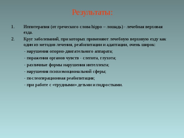 Результаты: Иппотерапия (от греческого слова hippo – лошадь) - лечебная верховая езда. Круг заболеваний, при которых применяют лечебную верховую езду как один из методов лечения, реабилитации и адаптации, очень широк:  - нарушения опорно-двигательного аппарата;  - поражения органов чувств - слепота, глухота;  - различные формы нарушения интеллекта;  - нарушения психоэмоциональной сферы;  - послеоперационная реабилитация;  - при работе с «трудными» детьми и подростками. 
