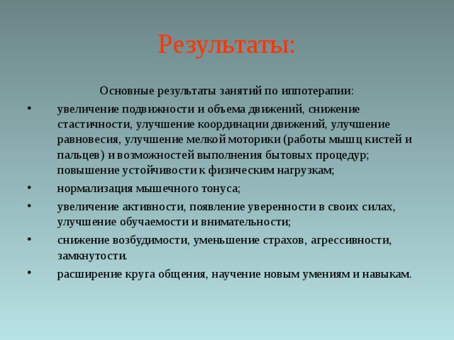 Результаты: Основные результаты занятий по иппотерапии: увеличение подвижности и объема движений, снижение стастичности, улучшение координации движений, улучшение равновесия, улучшение мелкой моторики (работы мышц кистей и пальцев) и возможностей выполнения бытовых процедур; повышение устойчивости к физическим нагрузкам; нормализация мышечного тонуса; увеличение активности, появление уверенности в своих силах, улучшение обучаемости и внимательности; снижение возбудимости, уменьшение страхов, агрессивности, замкнутости. расширение круга общения, научение новым умениям и навыкам.  