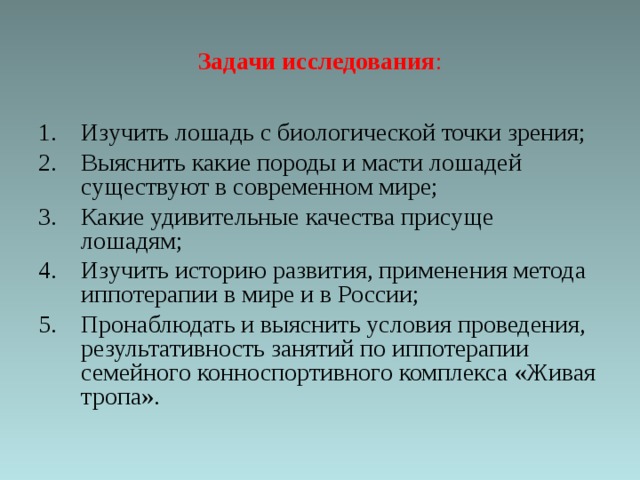 Задачи исследования :   Изучить лошадь с биологической точки зрения; Выяснить какие породы и масти лошадей существуют в современном мире; Какие удивительные качества присуще лошадям; Изучить историю развития, применения метода иппотерапии в мире и в России; Пронаблюдать и выяснить условия проведения, результативность занятий по иппотерапии семейного конноспортивного комплекса «Живая тропа». 