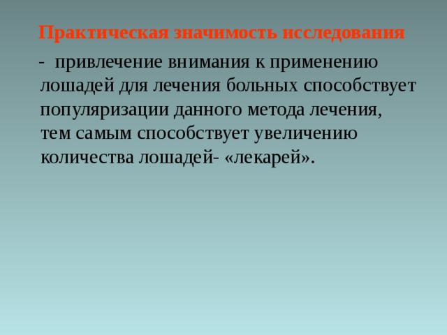  Практическая значимость исследования   - привлечение внимания к применению лошадей для лечения больных способствует популяризации данного метода лечения, тем самым способствует увеличению количества лошадей- «лекарей». 