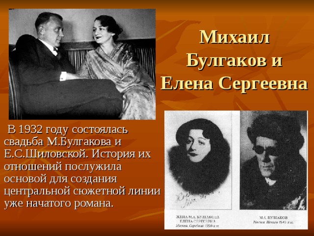 Михаил Булгаков и Елена Сергеевна  В 1932 году состоялась свадьба М.Булгакова и Е.С.Шиловской. История их отношений послужила основой для создания центральной сюжетной линии уже начатого романа. 