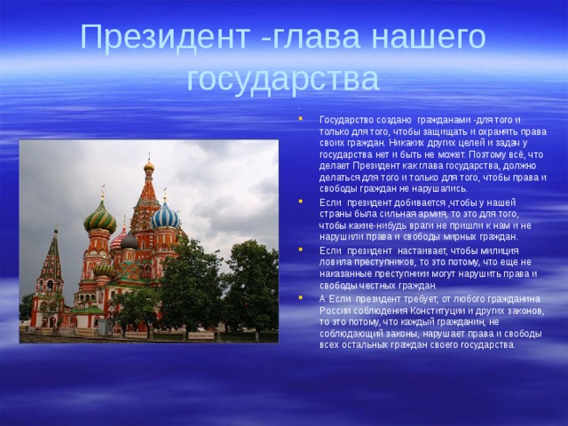 . Государство создано гражданами -для того и только для того, чтобы защищать и охранять права своих граждан. Никаких других целей и задач у государства нет и быть не может. Поэтому всё, что делает Президент как глава государства, должно делаться для того и только для того, чтобы права и свободы граждан не нарушались. Если президент добивается ,чтобы у нашей страны была сильная армия, то это для того, чтобы какие-нибудь враги не пришли к нам и не нарушили права и свободы мирных граждан. Если президент настаивает, чтобы милиция ловила преступников, то это потому, что еще не наказанные преступники могут нарушить права и свободы честных граждан. А Если президент требует, от любого гражданина России соблюдения Конституции и других законов, то это потому, что каждый гражданин, не соблюдающий законы, нарушает права и свободы всех остальных граждан своего государства. 