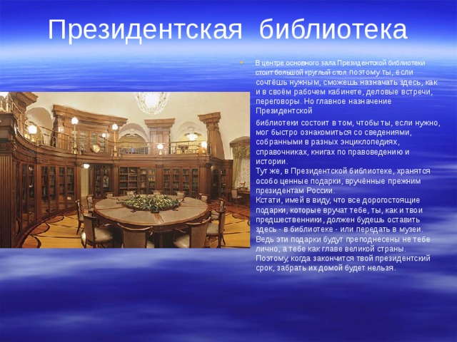 Президентская библиотека   В центре основного зала Президентской библиотеки стоит большой круглый стол , поэтому ты, если сочтёшь нужным, сможешь назначать здесь, как и в своём рабочем кабинете, деловые встречи, переговоры. Но главное назначение Президентской библиотеки состоит в том, чтобы ты, если нужно, мог быстро ознакомиться со сведениями, собранными в разных энциклопедиях, справочниках, книгах по правоведению и истории.  Тут же, в Президентской библиотеке, хранятся особо ценные подарки, вручённые прежним президентам России.  Кстати, имей в виду, что все дорогостоящие подарки, которые вручат тебе, ты, как и твои предшественники, должен будешь оставить здесь - в библиотеке - или передать в музеи. Ведь эти подарки будут преподнесены не тебе лично, а тебе как главе великой страны. Поэтому, когда закончится твой президентский срок, забрать их домой будет нельзя. 