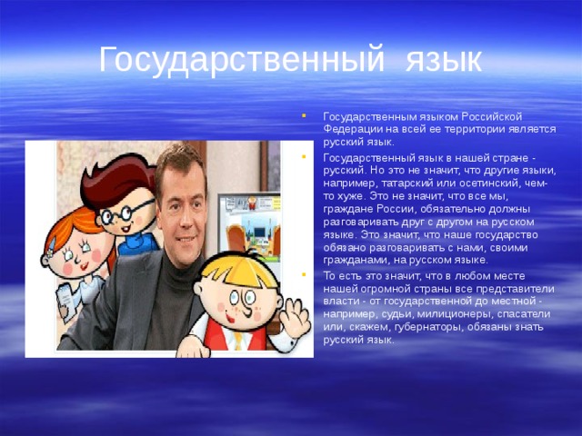 Государственный язык Государственным языком Российской Федерации на всей ее территории является русский язык. Государственный язык в нашей стране - русский. Но это не значит, что другие языки, например, татарский или осетинский, чем-то хуже. Это не значит, что все мы, граждане России, обязательно должны разговаривать друг с другом на русском языке. Это значит, что наше государство обязано разговаривать с нами, своими гражданами, на русском языке. То есть это значит, что в любом месте нашей огромной страны все представители власти - от государственной до местной - например, судьи, милиционеры, спасатели или, скажем, губернаторы, обязаны знать русский язык. 