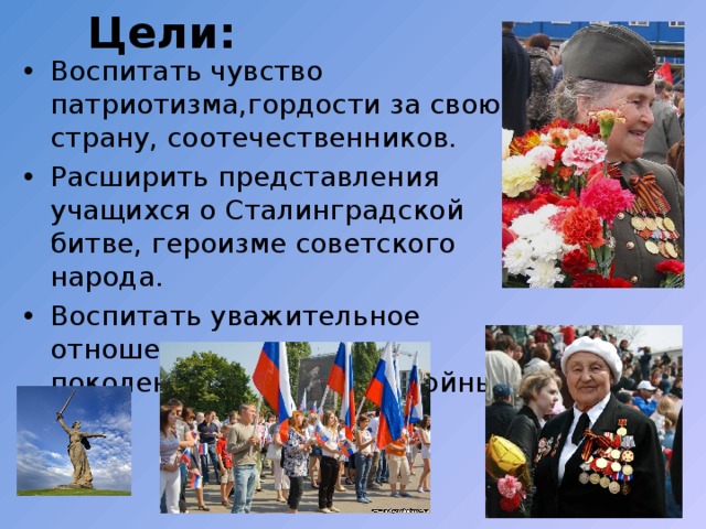  Цели : Воспитать чувство патриотизма,гордости за свою страну, соотечественников. Расширить представления учащихся о Сталинградской битве, героизме советского народа. Воспитать уважительное отношение к старшему поколению,памятникам войны. 